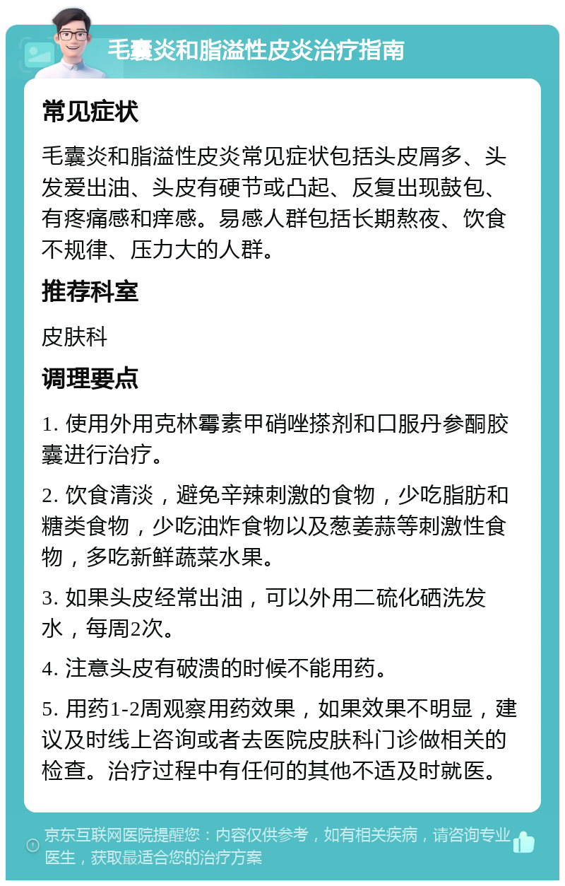 毛囊炎和脂溢性皮炎治疗指南 常见症状 毛囊炎和脂溢性皮炎常见症状包括头皮屑多、头发爱出油、头皮有硬节或凸起、反复出现鼓包、有疼痛感和痒感。易感人群包括长期熬夜、饮食不规律、压力大的人群。 推荐科室 皮肤科 调理要点 1. 使用外用克林霉素甲硝唑搽剂和口服丹参酮胶囊进行治疗。 2. 饮食清淡，避免辛辣刺激的食物，少吃脂肪和糖类食物，少吃油炸食物以及葱姜蒜等刺激性食物，多吃新鲜蔬菜水果。 3. 如果头皮经常出油，可以外用二硫化硒洗发水，每周2次。 4. 注意头皮有破溃的时候不能用药。 5. 用药1-2周观察用药效果，如果效果不明显，建议及时线上咨询或者去医院皮肤科门诊做相关的检查。治疗过程中有任何的其他不适及时就医。