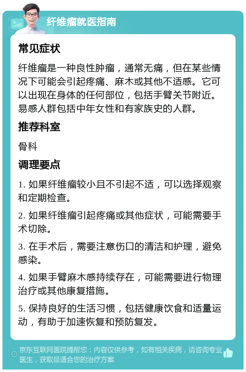 纤维瘤就医指南 常见症状 纤维瘤是一种良性肿瘤，通常无痛，但在某些情况下可能会引起疼痛、麻木或其他不适感。它可以出现在身体的任何部位，包括手臂关节附近。易感人群包括中年女性和有家族史的人群。 推荐科室 骨科 调理要点 1. 如果纤维瘤较小且不引起不适，可以选择观察和定期检查。 2. 如果纤维瘤引起疼痛或其他症状，可能需要手术切除。 3. 在手术后，需要注意伤口的清洁和护理，避免感染。 4. 如果手臂麻木感持续存在，可能需要进行物理治疗或其他康复措施。 5. 保持良好的生活习惯，包括健康饮食和适量运动，有助于加速恢复和预防复发。