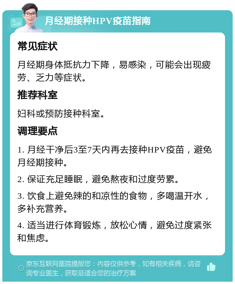 月经期接种HPV疫苗指南 常见症状 月经期身体抵抗力下降，易感染，可能会出现疲劳、乏力等症状。 推荐科室 妇科或预防接种科室。 调理要点 1. 月经干净后3至7天内再去接种HPV疫苗，避免月经期接种。 2. 保证充足睡眠，避免熬夜和过度劳累。 3. 饮食上避免辣的和凉性的食物，多喝温开水，多补充营养。 4. 适当进行体育锻炼，放松心情，避免过度紧张和焦虑。