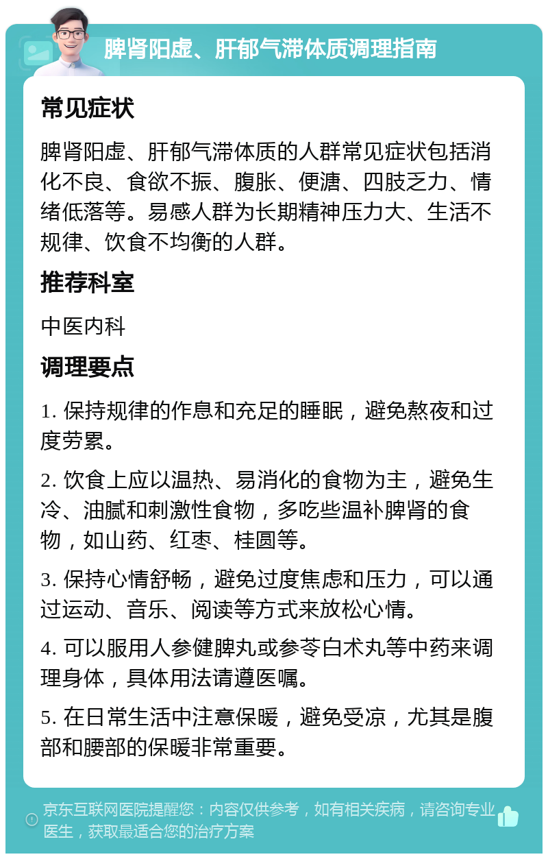 脾肾阳虚、肝郁气滞体质调理指南 常见症状 脾肾阳虚、肝郁气滞体质的人群常见症状包括消化不良、食欲不振、腹胀、便溏、四肢乏力、情绪低落等。易感人群为长期精神压力大、生活不规律、饮食不均衡的人群。 推荐科室 中医内科 调理要点 1. 保持规律的作息和充足的睡眠，避免熬夜和过度劳累。 2. 饮食上应以温热、易消化的食物为主，避免生冷、油腻和刺激性食物，多吃些温补脾肾的食物，如山药、红枣、桂圆等。 3. 保持心情舒畅，避免过度焦虑和压力，可以通过运动、音乐、阅读等方式来放松心情。 4. 可以服用人参健脾丸或参苓白术丸等中药来调理身体，具体用法请遵医嘱。 5. 在日常生活中注意保暖，避免受凉，尤其是腹部和腰部的保暖非常重要。