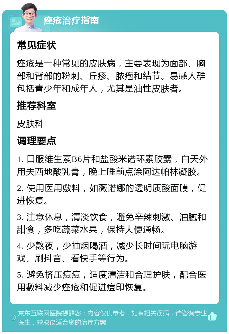 痤疮治疗指南 常见症状 痤疮是一种常见的皮肤病，主要表现为面部、胸部和背部的粉刺、丘疹、脓疱和结节。易感人群包括青少年和成年人，尤其是油性皮肤者。 推荐科室 皮肤科 调理要点 1. 口服维生素B6片和盐酸米诺环素胶囊，白天外用夫西地酸乳膏，晚上睡前点涂阿达帕林凝胶。 2. 使用医用敷料，如薇诺娜的透明质酸面膜，促进恢复。 3. 注意休息，清淡饮食，避免辛辣刺激、油腻和甜食，多吃蔬菜水果，保持大便通畅。 4. 少熬夜，少抽烟喝酒，减少长时间玩电脑游戏、刷抖音、看快手等行为。 5. 避免挤压痘痘，适度清洁和合理护肤，配合医用敷料减少痤疮和促进痘印恢复。