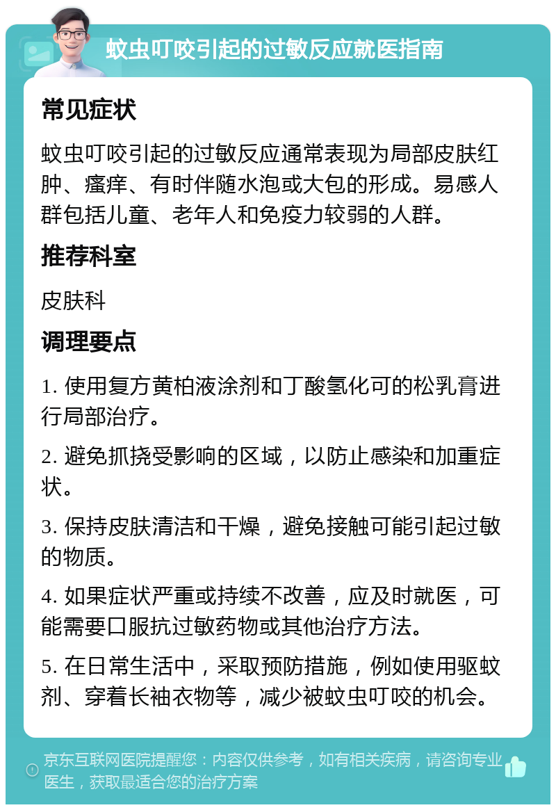 蚊虫叮咬引起的过敏反应就医指南 常见症状 蚊虫叮咬引起的过敏反应通常表现为局部皮肤红肿、瘙痒、有时伴随水泡或大包的形成。易感人群包括儿童、老年人和免疫力较弱的人群。 推荐科室 皮肤科 调理要点 1. 使用复方黄柏液涂剂和丁酸氢化可的松乳膏进行局部治疗。 2. 避免抓挠受影响的区域，以防止感染和加重症状。 3. 保持皮肤清洁和干燥，避免接触可能引起过敏的物质。 4. 如果症状严重或持续不改善，应及时就医，可能需要口服抗过敏药物或其他治疗方法。 5. 在日常生活中，采取预防措施，例如使用驱蚊剂、穿着长袖衣物等，减少被蚊虫叮咬的机会。