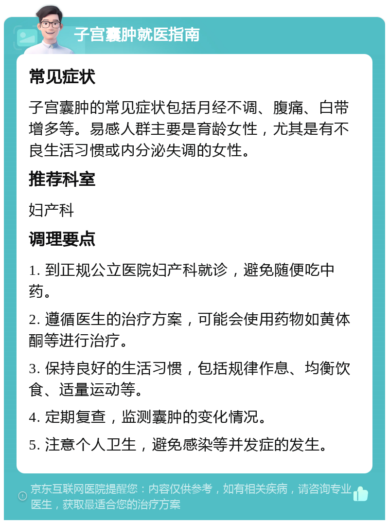 子宫囊肿就医指南 常见症状 子宫囊肿的常见症状包括月经不调、腹痛、白带增多等。易感人群主要是育龄女性，尤其是有不良生活习惯或内分泌失调的女性。 推荐科室 妇产科 调理要点 1. 到正规公立医院妇产科就诊，避免随便吃中药。 2. 遵循医生的治疗方案，可能会使用药物如黄体酮等进行治疗。 3. 保持良好的生活习惯，包括规律作息、均衡饮食、适量运动等。 4. 定期复查，监测囊肿的变化情况。 5. 注意个人卫生，避免感染等并发症的发生。