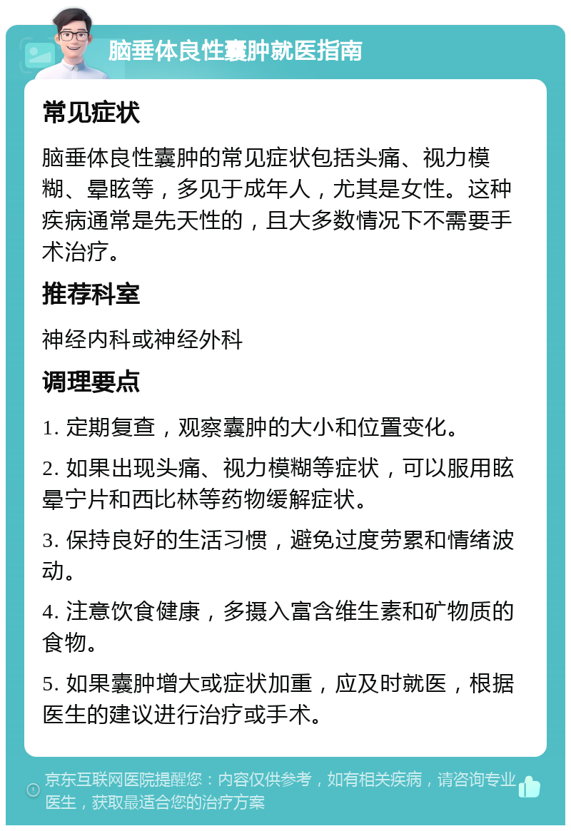 脑垂体良性囊肿就医指南 常见症状 脑垂体良性囊肿的常见症状包括头痛、视力模糊、晕眩等，多见于成年人，尤其是女性。这种疾病通常是先天性的，且大多数情况下不需要手术治疗。 推荐科室 神经内科或神经外科 调理要点 1. 定期复查，观察囊肿的大小和位置变化。 2. 如果出现头痛、视力模糊等症状，可以服用眩晕宁片和西比林等药物缓解症状。 3. 保持良好的生活习惯，避免过度劳累和情绪波动。 4. 注意饮食健康，多摄入富含维生素和矿物质的食物。 5. 如果囊肿增大或症状加重，应及时就医，根据医生的建议进行治疗或手术。