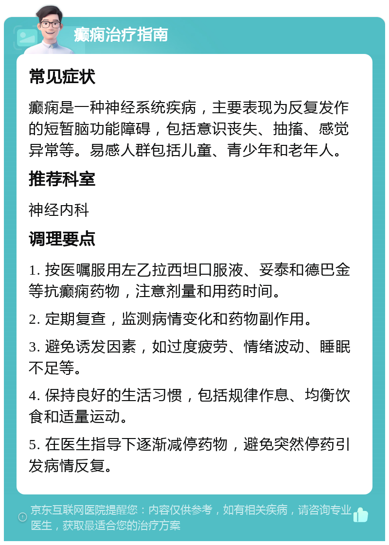 癫痫治疗指南 常见症状 癫痫是一种神经系统疾病，主要表现为反复发作的短暂脑功能障碍，包括意识丧失、抽搐、感觉异常等。易感人群包括儿童、青少年和老年人。 推荐科室 神经内科 调理要点 1. 按医嘱服用左乙拉西坦口服液、妥泰和德巴金等抗癫痫药物，注意剂量和用药时间。 2. 定期复查，监测病情变化和药物副作用。 3. 避免诱发因素，如过度疲劳、情绪波动、睡眠不足等。 4. 保持良好的生活习惯，包括规律作息、均衡饮食和适量运动。 5. 在医生指导下逐渐减停药物，避免突然停药引发病情反复。