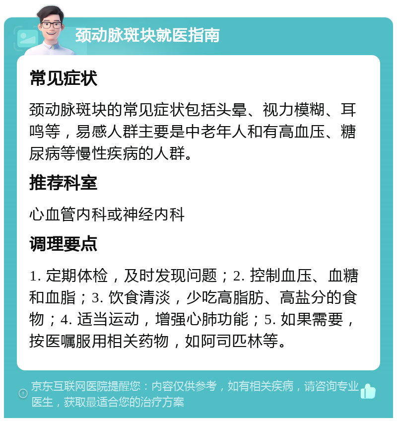 颈动脉斑块就医指南 常见症状 颈动脉斑块的常见症状包括头晕、视力模糊、耳鸣等，易感人群主要是中老年人和有高血压、糖尿病等慢性疾病的人群。 推荐科室 心血管内科或神经内科 调理要点 1. 定期体检，及时发现问题；2. 控制血压、血糖和血脂；3. 饮食清淡，少吃高脂肪、高盐分的食物；4. 适当运动，增强心肺功能；5. 如果需要，按医嘱服用相关药物，如阿司匹林等。