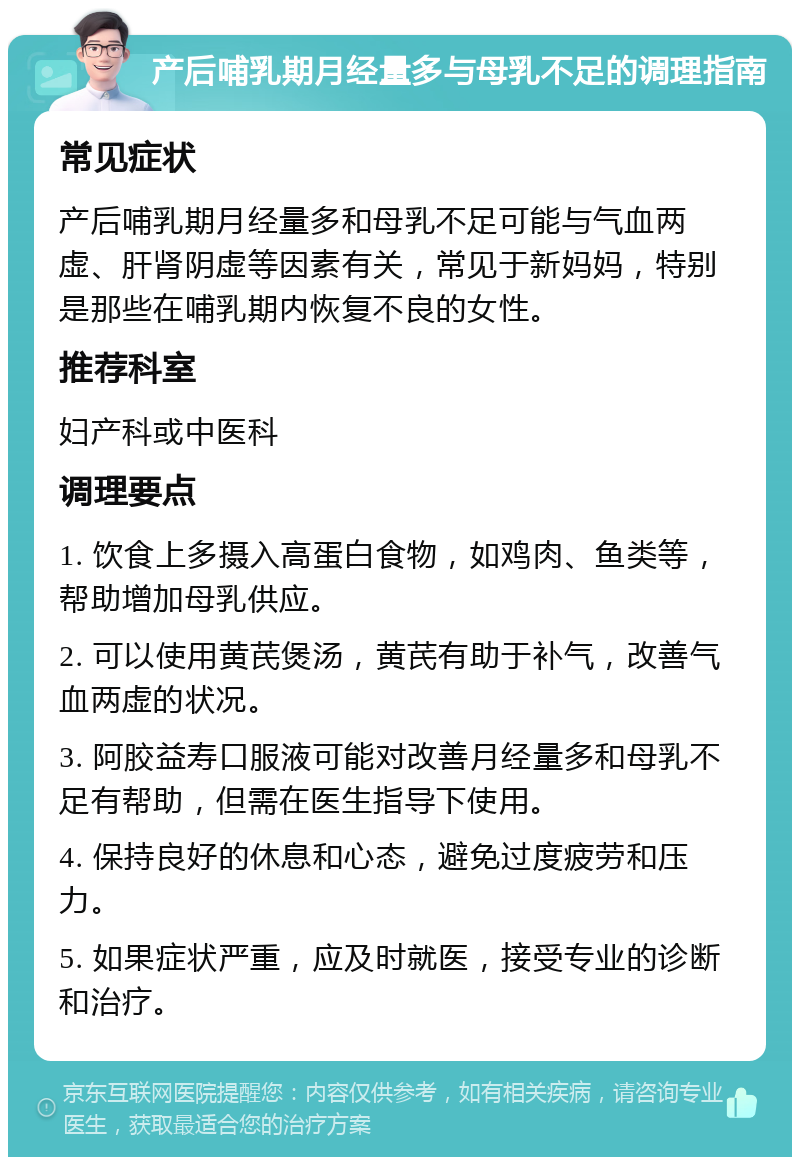 产后哺乳期月经量多与母乳不足的调理指南 常见症状 产后哺乳期月经量多和母乳不足可能与气血两虚、肝肾阴虚等因素有关，常见于新妈妈，特别是那些在哺乳期内恢复不良的女性。 推荐科室 妇产科或中医科 调理要点 1. 饮食上多摄入高蛋白食物，如鸡肉、鱼类等，帮助增加母乳供应。 2. 可以使用黄芪煲汤，黄芪有助于补气，改善气血两虚的状况。 3. 阿胶益寿口服液可能对改善月经量多和母乳不足有帮助，但需在医生指导下使用。 4. 保持良好的休息和心态，避免过度疲劳和压力。 5. 如果症状严重，应及时就医，接受专业的诊断和治疗。