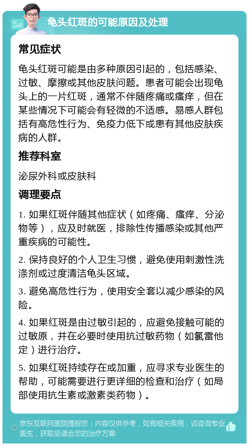 龟头红斑的可能原因及处理 常见症状 龟头红斑可能是由多种原因引起的，包括感染、过敏、摩擦或其他皮肤问题。患者可能会出现龟头上的一片红斑，通常不伴随疼痛或瘙痒，但在某些情况下可能会有轻微的不适感。易感人群包括有高危性行为、免疫力低下或患有其他皮肤疾病的人群。 推荐科室 泌尿外科或皮肤科 调理要点 1. 如果红斑伴随其他症状（如疼痛、瘙痒、分泌物等），应及时就医，排除性传播感染或其他严重疾病的可能性。 2. 保持良好的个人卫生习惯，避免使用刺激性洗涤剂或过度清洁龟头区域。 3. 避免高危性行为，使用安全套以减少感染的风险。 4. 如果红斑是由过敏引起的，应避免接触可能的过敏原，并在必要时使用抗过敏药物（如氯雷他定）进行治疗。 5. 如果红斑持续存在或加重，应寻求专业医生的帮助，可能需要进行更详细的检查和治疗（如局部使用抗生素或激素类药物）。