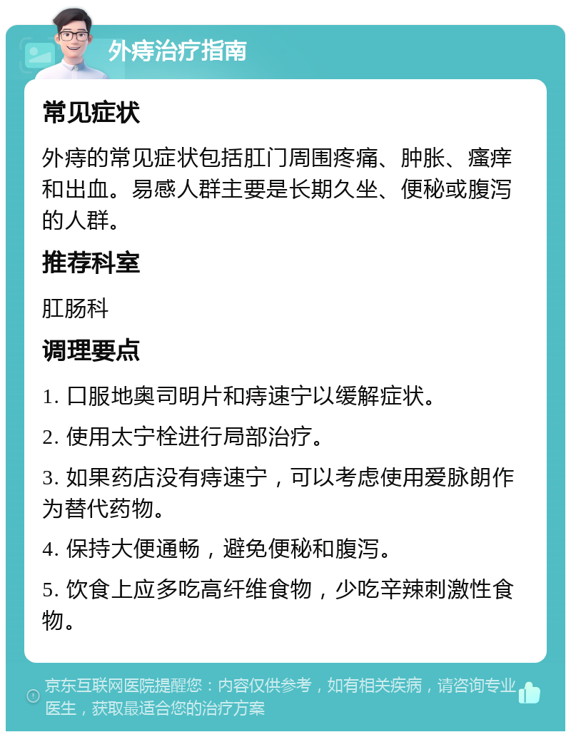 外痔治疗指南 常见症状 外痔的常见症状包括肛门周围疼痛、肿胀、瘙痒和出血。易感人群主要是长期久坐、便秘或腹泻的人群。 推荐科室 肛肠科 调理要点 1. 口服地奥司明片和痔速宁以缓解症状。 2. 使用太宁栓进行局部治疗。 3. 如果药店没有痔速宁，可以考虑使用爱脉朗作为替代药物。 4. 保持大便通畅，避免便秘和腹泻。 5. 饮食上应多吃高纤维食物，少吃辛辣刺激性食物。