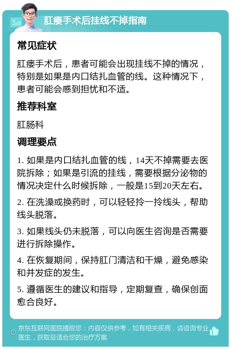 肛瘘手术后挂线不掉指南 常见症状 肛瘘手术后，患者可能会出现挂线不掉的情况，特别是如果是内口结扎血管的线。这种情况下，患者可能会感到担忧和不适。 推荐科室 肛肠科 调理要点 1. 如果是内口结扎血管的线，14天不掉需要去医院拆除；如果是引流的挂线，需要根据分泌物的情况决定什么时候拆除，一般是15到20天左右。 2. 在洗澡或换药时，可以轻轻拎一拎线头，帮助线头脱落。 3. 如果线头仍未脱落，可以向医生咨询是否需要进行拆除操作。 4. 在恢复期间，保持肛门清洁和干燥，避免感染和并发症的发生。 5. 遵循医生的建议和指导，定期复查，确保创面愈合良好。