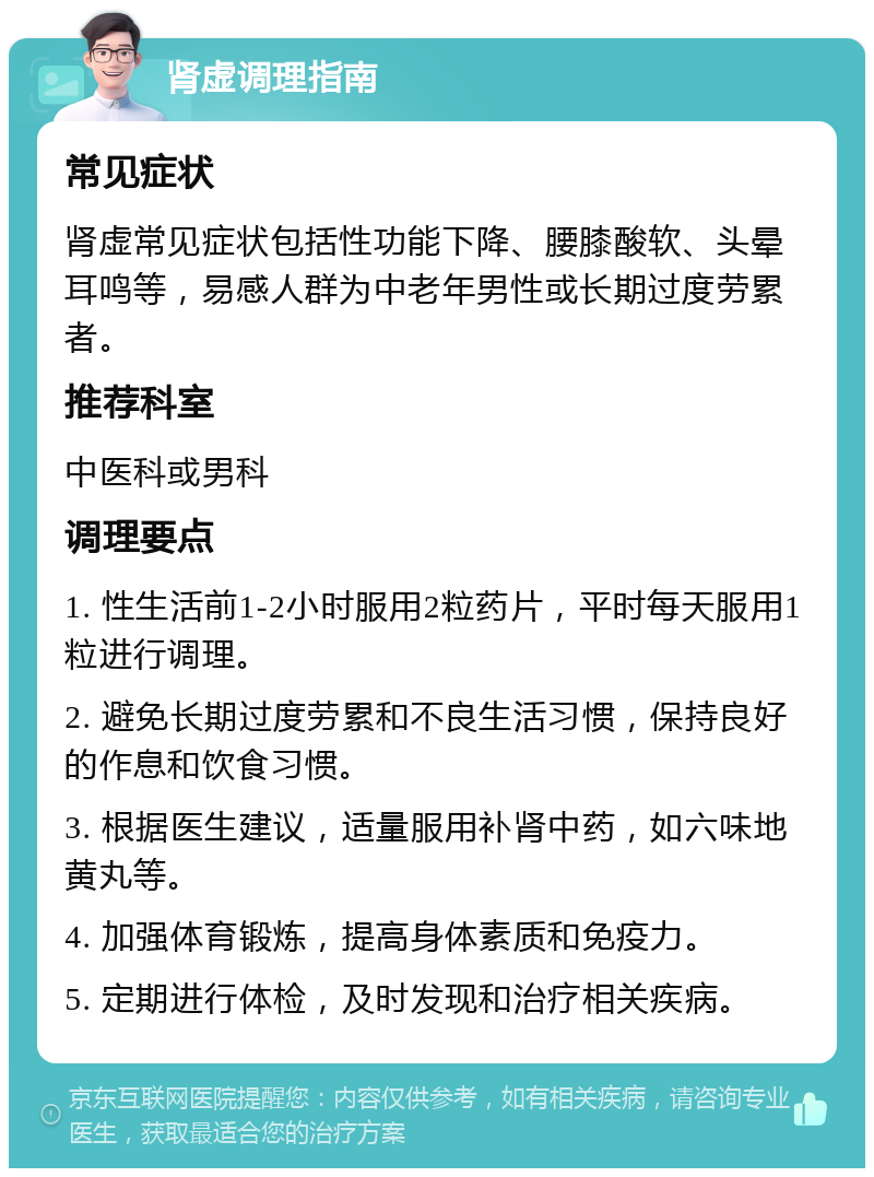 肾虚调理指南 常见症状 肾虚常见症状包括性功能下降、腰膝酸软、头晕耳鸣等，易感人群为中老年男性或长期过度劳累者。 推荐科室 中医科或男科 调理要点 1. 性生活前1-2小时服用2粒药片，平时每天服用1粒进行调理。 2. 避免长期过度劳累和不良生活习惯，保持良好的作息和饮食习惯。 3. 根据医生建议，适量服用补肾中药，如六味地黄丸等。 4. 加强体育锻炼，提高身体素质和免疫力。 5. 定期进行体检，及时发现和治疗相关疾病。