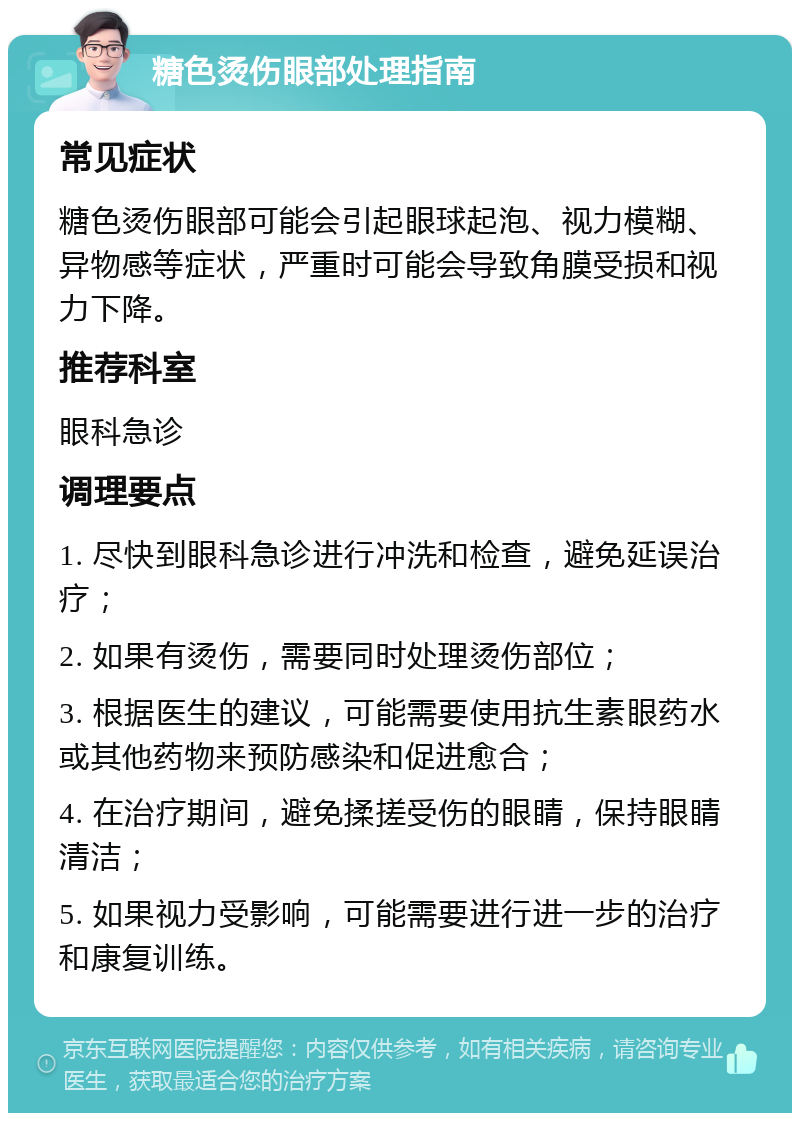 糖色烫伤眼部处理指南 常见症状 糖色烫伤眼部可能会引起眼球起泡、视力模糊、异物感等症状，严重时可能会导致角膜受损和视力下降。 推荐科室 眼科急诊 调理要点 1. 尽快到眼科急诊进行冲洗和检查，避免延误治疗； 2. 如果有烫伤，需要同时处理烫伤部位； 3. 根据医生的建议，可能需要使用抗生素眼药水或其他药物来预防感染和促进愈合； 4. 在治疗期间，避免揉搓受伤的眼睛，保持眼睛清洁； 5. 如果视力受影响，可能需要进行进一步的治疗和康复训练。