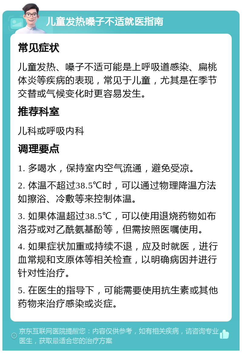 儿童发热嗓子不适就医指南 常见症状 儿童发热、嗓子不适可能是上呼吸道感染、扁桃体炎等疾病的表现，常见于儿童，尤其是在季节交替或气候变化时更容易发生。 推荐科室 儿科或呼吸内科 调理要点 1. 多喝水，保持室内空气流通，避免受凉。 2. 体温不超过38.5℃时，可以通过物理降温方法如擦浴、冷敷等来控制体温。 3. 如果体温超过38.5℃，可以使用退烧药物如布洛芬或对乙酰氨基酚等，但需按照医嘱使用。 4. 如果症状加重或持续不退，应及时就医，进行血常规和支原体等相关检查，以明确病因并进行针对性治疗。 5. 在医生的指导下，可能需要使用抗生素或其他药物来治疗感染或炎症。