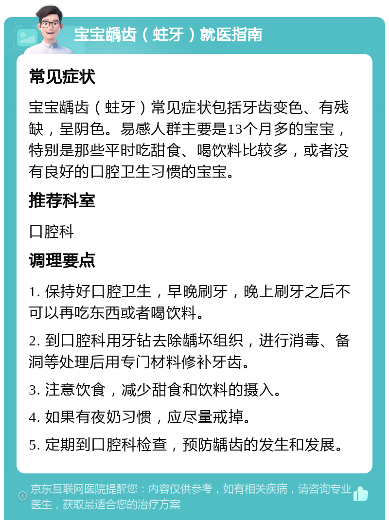 宝宝龋齿（蛀牙）就医指南 常见症状 宝宝龋齿（蛀牙）常见症状包括牙齿变色、有残缺，呈阴色。易感人群主要是13个月多的宝宝，特别是那些平时吃甜食、喝饮料比较多，或者没有良好的口腔卫生习惯的宝宝。 推荐科室 口腔科 调理要点 1. 保持好口腔卫生，早晚刷牙，晚上刷牙之后不可以再吃东西或者喝饮料。 2. 到口腔科用牙钻去除龋坏组织，进行消毒、备洞等处理后用专门材料修补牙齿。 3. 注意饮食，减少甜食和饮料的摄入。 4. 如果有夜奶习惯，应尽量戒掉。 5. 定期到口腔科检查，预防龋齿的发生和发展。