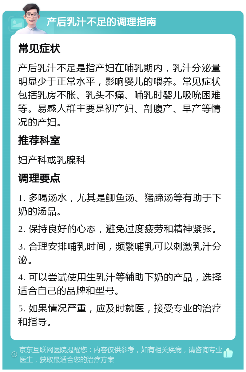 产后乳汁不足的调理指南 常见症状 产后乳汁不足是指产妇在哺乳期内，乳汁分泌量明显少于正常水平，影响婴儿的喂养。常见症状包括乳房不胀、乳头不痛、哺乳时婴儿吸吮困难等。易感人群主要是初产妇、剖腹产、早产等情况的产妇。 推荐科室 妇产科或乳腺科 调理要点 1. 多喝汤水，尤其是鲫鱼汤、猪蹄汤等有助于下奶的汤品。 2. 保持良好的心态，避免过度疲劳和精神紧张。 3. 合理安排哺乳时间，频繁哺乳可以刺激乳汁分泌。 4. 可以尝试使用生乳汁等辅助下奶的产品，选择适合自己的品牌和型号。 5. 如果情况严重，应及时就医，接受专业的治疗和指导。