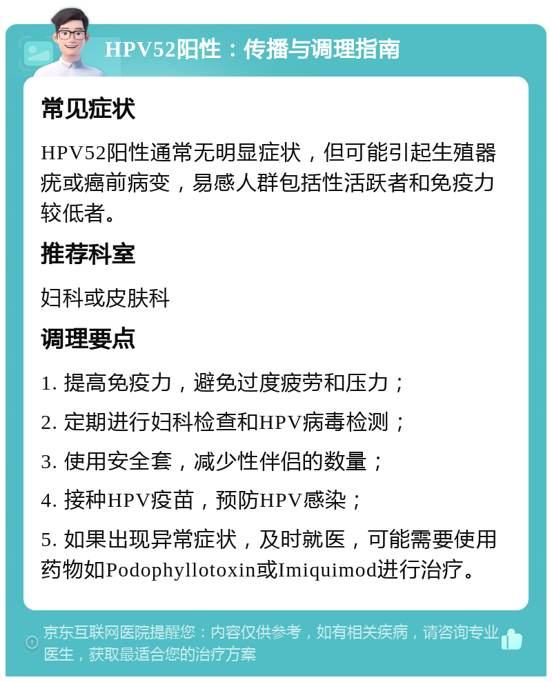 HPV52阳性：传播与调理指南 常见症状 HPV52阳性通常无明显症状，但可能引起生殖器疣或癌前病变，易感人群包括性活跃者和免疫力较低者。 推荐科室 妇科或皮肤科 调理要点 1. 提高免疫力，避免过度疲劳和压力； 2. 定期进行妇科检查和HPV病毒检测； 3. 使用安全套，减少性伴侣的数量； 4. 接种HPV疫苗，预防HPV感染； 5. 如果出现异常症状，及时就医，可能需要使用药物如Podophyllotoxin或Imiquimod进行治疗。