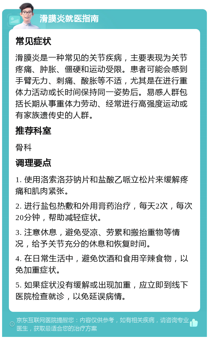 滑膜炎就医指南 常见症状 滑膜炎是一种常见的关节疾病，主要表现为关节疼痛、肿胀、僵硬和运动受限。患者可能会感到手臂无力、刺痛、酸胀等不适，尤其是在进行重体力活动或长时间保持同一姿势后。易感人群包括长期从事重体力劳动、经常进行高强度运动或有家族遗传史的人群。 推荐科室 骨科 调理要点 1. 使用洛索洛芬钠片和盐酸乙哌立松片来缓解疼痛和肌肉紧张。 2. 进行盐包热敷和外用膏药治疗，每天2次，每次20分钟，帮助减轻症状。 3. 注意休息，避免受凉、劳累和搬抬重物等情况，给予关节充分的休息和恢复时间。 4. 在日常生活中，避免饮酒和食用辛辣食物，以免加重症状。 5. 如果症状没有缓解或出现加重，应立即到线下医院检查就诊，以免延误病情。