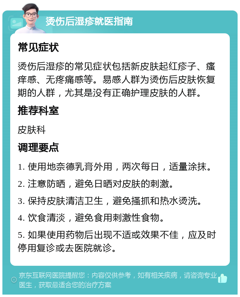 烫伤后湿疹就医指南 常见症状 烫伤后湿疹的常见症状包括新皮肤起红疹子、瘙痒感、无疼痛感等。易感人群为烫伤后皮肤恢复期的人群，尤其是没有正确护理皮肤的人群。 推荐科室 皮肤科 调理要点 1. 使用地奈德乳膏外用，两次每日，适量涂抹。 2. 注意防晒，避免日晒对皮肤的刺激。 3. 保持皮肤清洁卫生，避免搔抓和热水烫洗。 4. 饮食清淡，避免食用刺激性食物。 5. 如果使用药物后出现不适或效果不佳，应及时停用复诊或去医院就诊。