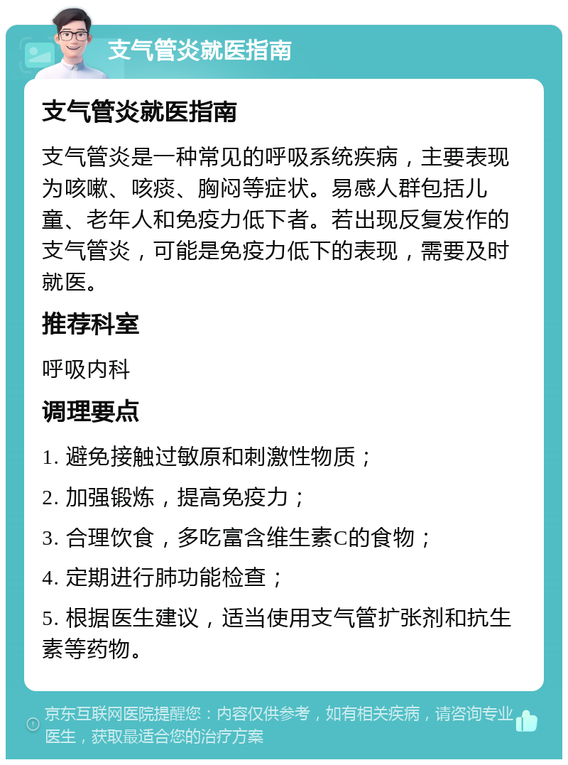 支气管炎就医指南 支气管炎就医指南 支气管炎是一种常见的呼吸系统疾病，主要表现为咳嗽、咳痰、胸闷等症状。易感人群包括儿童、老年人和免疫力低下者。若出现反复发作的支气管炎，可能是免疫力低下的表现，需要及时就医。 推荐科室 呼吸内科 调理要点 1. 避免接触过敏原和刺激性物质； 2. 加强锻炼，提高免疫力； 3. 合理饮食，多吃富含维生素C的食物； 4. 定期进行肺功能检查； 5. 根据医生建议，适当使用支气管扩张剂和抗生素等药物。