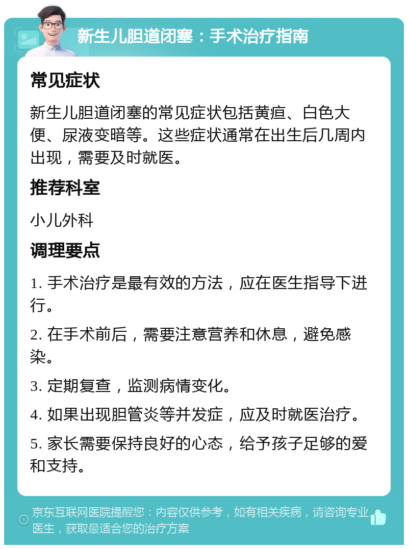 新生儿胆道闭塞：手术治疗指南 常见症状 新生儿胆道闭塞的常见症状包括黄疸、白色大便、尿液变暗等。这些症状通常在出生后几周内出现，需要及时就医。 推荐科室 小儿外科 调理要点 1. 手术治疗是最有效的方法，应在医生指导下进行。 2. 在手术前后，需要注意营养和休息，避免感染。 3. 定期复查，监测病情变化。 4. 如果出现胆管炎等并发症，应及时就医治疗。 5. 家长需要保持良好的心态，给予孩子足够的爱和支持。