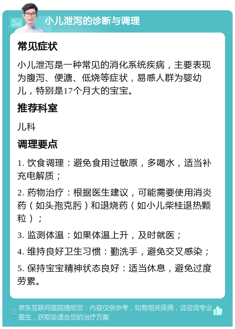 小儿泄泻的诊断与调理 常见症状 小儿泄泻是一种常见的消化系统疾病，主要表现为腹泻、便溏、低烧等症状，易感人群为婴幼儿，特别是17个月大的宝宝。 推荐科室 儿科 调理要点 1. 饮食调理：避免食用过敏原，多喝水，适当补充电解质； 2. 药物治疗：根据医生建议，可能需要使用消炎药（如头孢克肟）和退烧药（如小儿柴桂退热颗粒）； 3. 监测体温：如果体温上升，及时就医； 4. 维持良好卫生习惯：勤洗手，避免交叉感染； 5. 保持宝宝精神状态良好：适当休息，避免过度劳累。