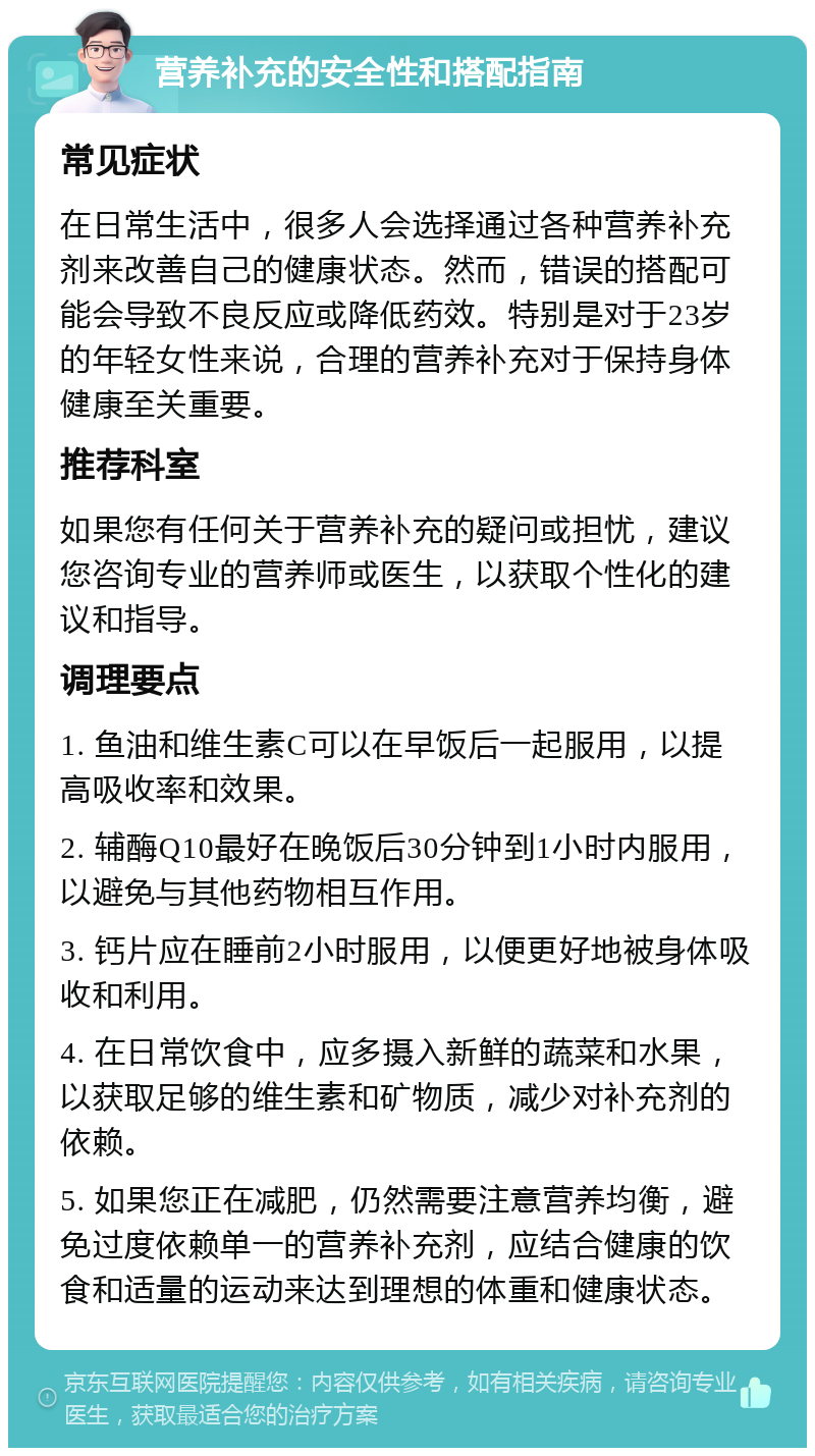 营养补充的安全性和搭配指南 常见症状 在日常生活中，很多人会选择通过各种营养补充剂来改善自己的健康状态。然而，错误的搭配可能会导致不良反应或降低药效。特别是对于23岁的年轻女性来说，合理的营养补充对于保持身体健康至关重要。 推荐科室 如果您有任何关于营养补充的疑问或担忧，建议您咨询专业的营养师或医生，以获取个性化的建议和指导。 调理要点 1. 鱼油和维生素C可以在早饭后一起服用，以提高吸收率和效果。 2. 辅酶Q10最好在晚饭后30分钟到1小时内服用，以避免与其他药物相互作用。 3. 钙片应在睡前2小时服用，以便更好地被身体吸收和利用。 4. 在日常饮食中，应多摄入新鲜的蔬菜和水果，以获取足够的维生素和矿物质，减少对补充剂的依赖。 5. 如果您正在减肥，仍然需要注意营养均衡，避免过度依赖单一的营养补充剂，应结合健康的饮食和适量的运动来达到理想的体重和健康状态。