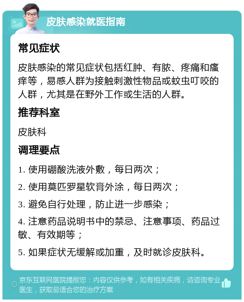 皮肤感染就医指南 常见症状 皮肤感染的常见症状包括红肿、有脓、疼痛和瘙痒等，易感人群为接触刺激性物品或蚊虫叮咬的人群，尤其是在野外工作或生活的人群。 推荐科室 皮肤科 调理要点 1. 使用硼酸洗液外敷，每日两次； 2. 使用莫匹罗星软膏外涂，每日两次； 3. 避免自行处理，防止进一步感染； 4. 注意药品说明书中的禁忌、注意事项、药品过敏、有效期等； 5. 如果症状无缓解或加重，及时就诊皮肤科。