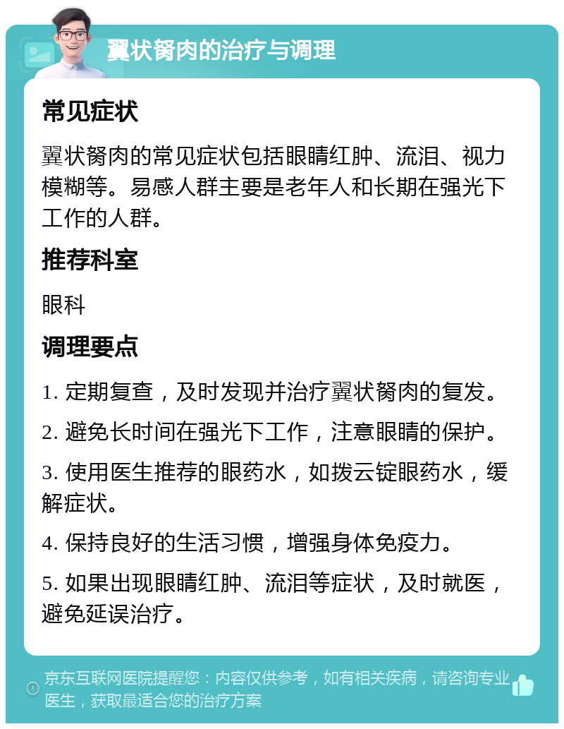 翼状胬肉的治疗与调理 常见症状 翼状胬肉的常见症状包括眼睛红肿、流泪、视力模糊等。易感人群主要是老年人和长期在强光下工作的人群。 推荐科室 眼科 调理要点 1. 定期复查，及时发现并治疗翼状胬肉的复发。 2. 避免长时间在强光下工作，注意眼睛的保护。 3. 使用医生推荐的眼药水，如拨云锭眼药水，缓解症状。 4. 保持良好的生活习惯，增强身体免疫力。 5. 如果出现眼睛红肿、流泪等症状，及时就医，避免延误治疗。