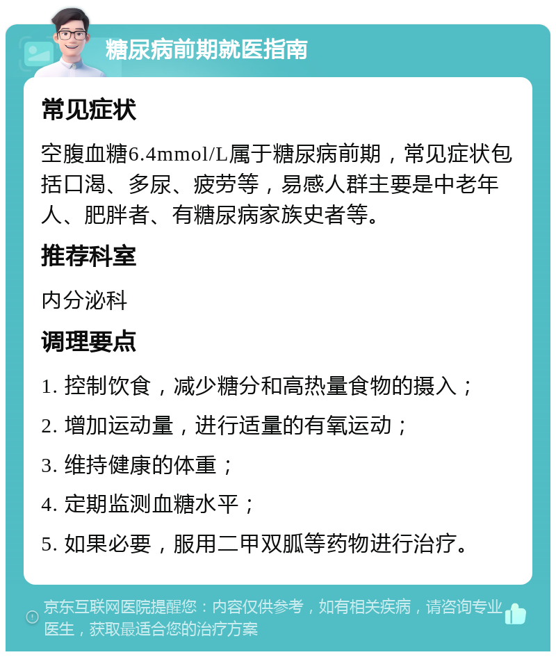 糖尿病前期就医指南 常见症状 空腹血糖6.4mmol/L属于糖尿病前期，常见症状包括口渴、多尿、疲劳等，易感人群主要是中老年人、肥胖者、有糖尿病家族史者等。 推荐科室 内分泌科 调理要点 1. 控制饮食，减少糖分和高热量食物的摄入； 2. 增加运动量，进行适量的有氧运动； 3. 维持健康的体重； 4. 定期监测血糖水平； 5. 如果必要，服用二甲双胍等药物进行治疗。