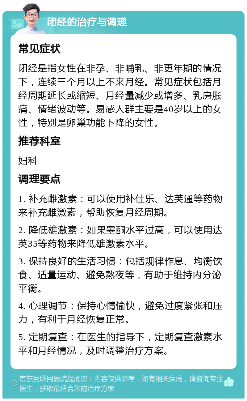 闭经的治疗与调理 常见症状 闭经是指女性在非孕、非哺乳、非更年期的情况下，连续三个月以上不来月经。常见症状包括月经周期延长或缩短、月经量减少或增多、乳房胀痛、情绪波动等。易感人群主要是40岁以上的女性，特别是卵巢功能下降的女性。 推荐科室 妇科 调理要点 1. 补充雌激素：可以使用补佳乐、达芙通等药物来补充雌激素，帮助恢复月经周期。 2. 降低雄激素：如果睾酮水平过高，可以使用达英35等药物来降低雄激素水平。 3. 保持良好的生活习惯：包括规律作息、均衡饮食、适量运动、避免熬夜等，有助于维持内分泌平衡。 4. 心理调节：保持心情愉快，避免过度紧张和压力，有利于月经恢复正常。 5. 定期复查：在医生的指导下，定期复查激素水平和月经情况，及时调整治疗方案。