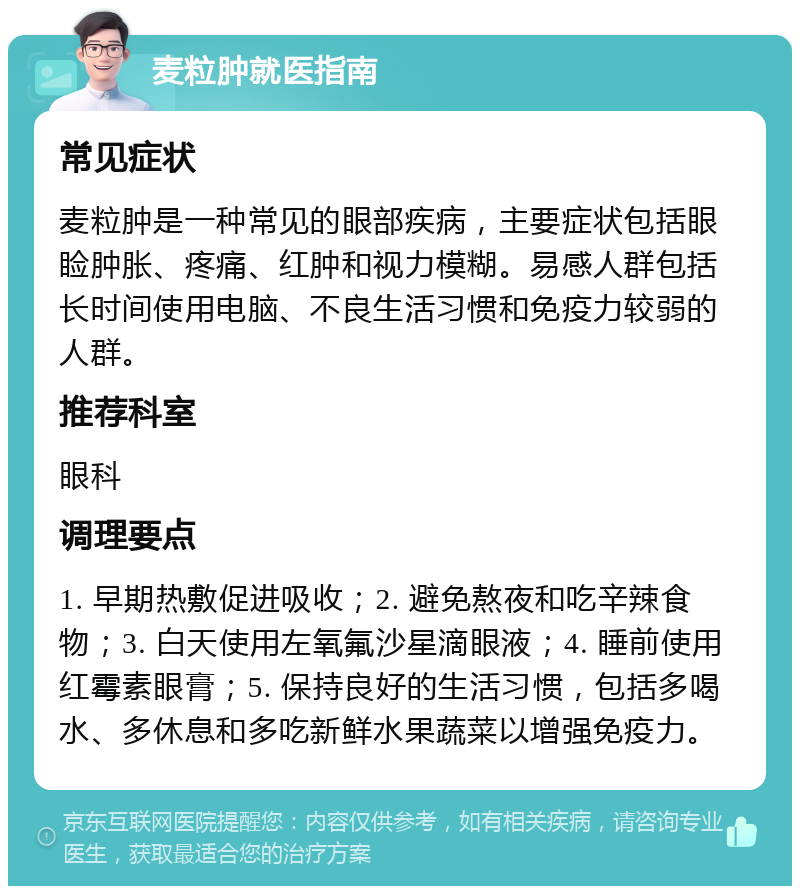 麦粒肿就医指南 常见症状 麦粒肿是一种常见的眼部疾病，主要症状包括眼睑肿胀、疼痛、红肿和视力模糊。易感人群包括长时间使用电脑、不良生活习惯和免疫力较弱的人群。 推荐科室 眼科 调理要点 1. 早期热敷促进吸收；2. 避免熬夜和吃辛辣食物；3. 白天使用左氧氟沙星滴眼液；4. 睡前使用红霉素眼膏；5. 保持良好的生活习惯，包括多喝水、多休息和多吃新鲜水果蔬菜以增强免疫力。