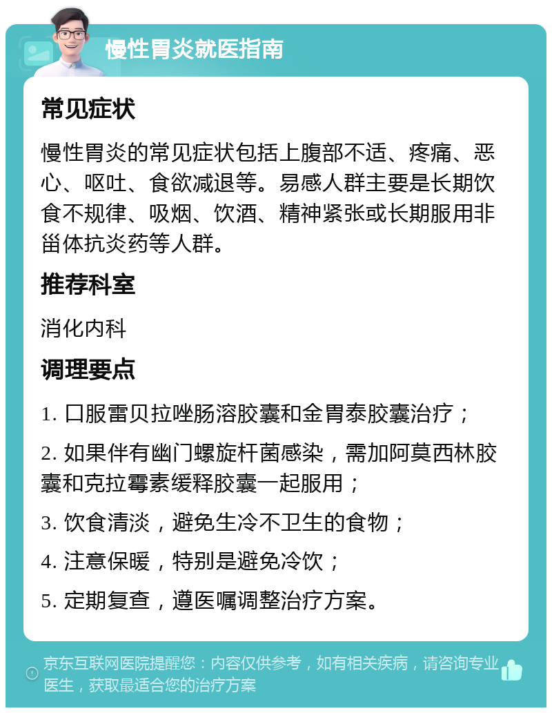 慢性胃炎就医指南 常见症状 慢性胃炎的常见症状包括上腹部不适、疼痛、恶心、呕吐、食欲减退等。易感人群主要是长期饮食不规律、吸烟、饮酒、精神紧张或长期服用非甾体抗炎药等人群。 推荐科室 消化内科 调理要点 1. 口服雷贝拉唑肠溶胶囊和金胃泰胶囊治疗； 2. 如果伴有幽门螺旋杆菌感染，需加阿莫西林胶囊和克拉霉素缓释胶囊一起服用； 3. 饮食清淡，避免生冷不卫生的食物； 4. 注意保暖，特别是避免冷饮； 5. 定期复查，遵医嘱调整治疗方案。