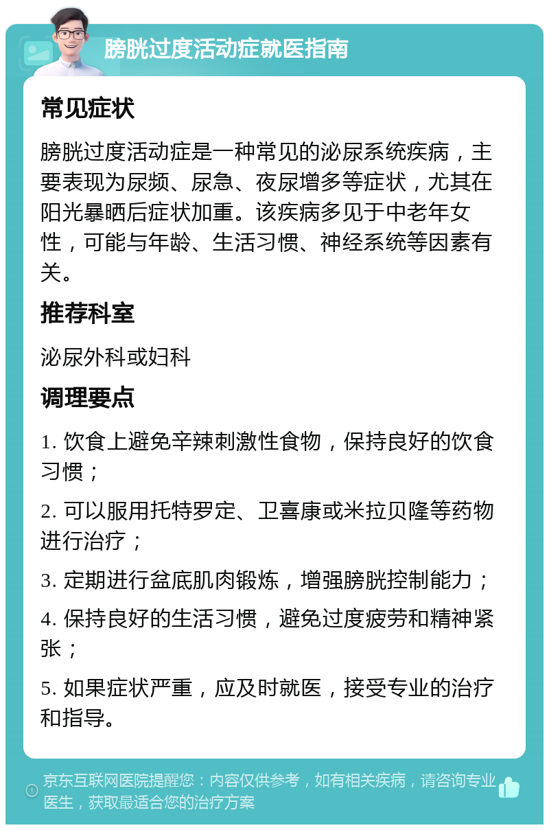 膀胱过度活动症就医指南 常见症状 膀胱过度活动症是一种常见的泌尿系统疾病，主要表现为尿频、尿急、夜尿增多等症状，尤其在阳光暴晒后症状加重。该疾病多见于中老年女性，可能与年龄、生活习惯、神经系统等因素有关。 推荐科室 泌尿外科或妇科 调理要点 1. 饮食上避免辛辣刺激性食物，保持良好的饮食习惯； 2. 可以服用托特罗定、卫喜康或米拉贝隆等药物进行治疗； 3. 定期进行盆底肌肉锻炼，增强膀胱控制能力； 4. 保持良好的生活习惯，避免过度疲劳和精神紧张； 5. 如果症状严重，应及时就医，接受专业的治疗和指导。