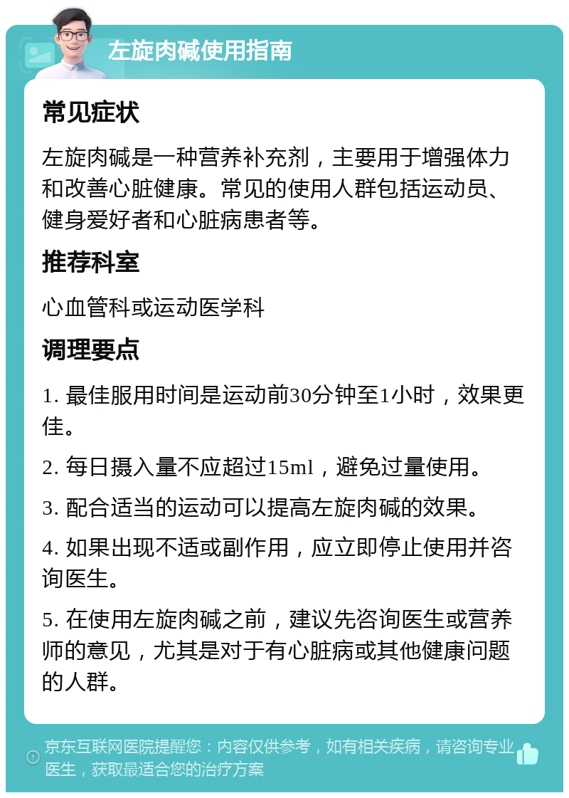 左旋肉碱使用指南 常见症状 左旋肉碱是一种营养补充剂，主要用于增强体力和改善心脏健康。常见的使用人群包括运动员、健身爱好者和心脏病患者等。 推荐科室 心血管科或运动医学科 调理要点 1. 最佳服用时间是运动前30分钟至1小时，效果更佳。 2. 每日摄入量不应超过15ml，避免过量使用。 3. 配合适当的运动可以提高左旋肉碱的效果。 4. 如果出现不适或副作用，应立即停止使用并咨询医生。 5. 在使用左旋肉碱之前，建议先咨询医生或营养师的意见，尤其是对于有心脏病或其他健康问题的人群。