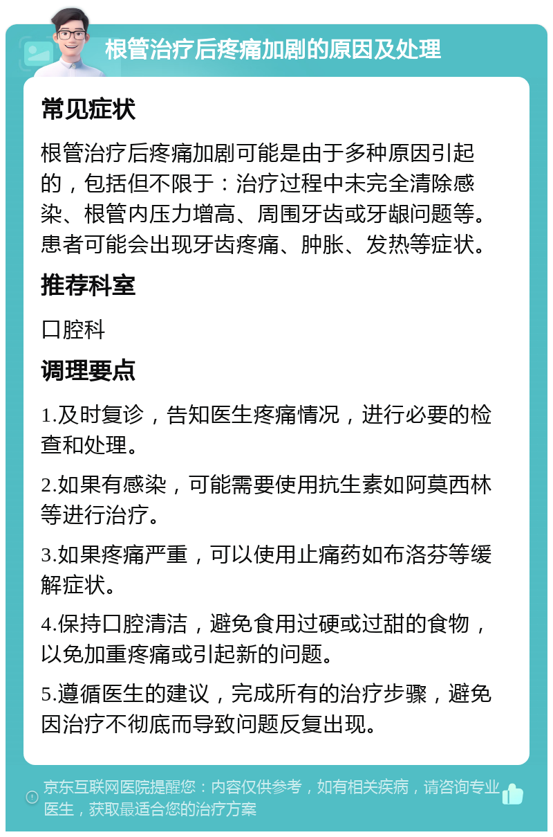 根管治疗后疼痛加剧的原因及处理 常见症状 根管治疗后疼痛加剧可能是由于多种原因引起的，包括但不限于：治疗过程中未完全清除感染、根管内压力增高、周围牙齿或牙龈问题等。患者可能会出现牙齿疼痛、肿胀、发热等症状。 推荐科室 口腔科 调理要点 1.及时复诊，告知医生疼痛情况，进行必要的检查和处理。 2.如果有感染，可能需要使用抗生素如阿莫西林等进行治疗。 3.如果疼痛严重，可以使用止痛药如布洛芬等缓解症状。 4.保持口腔清洁，避免食用过硬或过甜的食物，以免加重疼痛或引起新的问题。 5.遵循医生的建议，完成所有的治疗步骤，避免因治疗不彻底而导致问题反复出现。