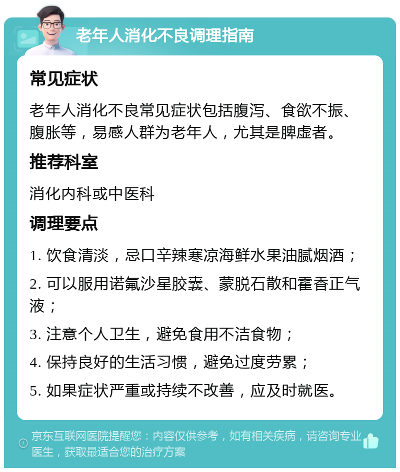 老年人消化不良调理指南 常见症状 老年人消化不良常见症状包括腹泻、食欲不振、腹胀等，易感人群为老年人，尤其是脾虚者。 推荐科室 消化内科或中医科 调理要点 1. 饮食清淡，忌口辛辣寒凉海鲜水果油腻烟酒； 2. 可以服用诺氟沙星胶囊、蒙脱石散和霍香正气液； 3. 注意个人卫生，避免食用不洁食物； 4. 保持良好的生活习惯，避免过度劳累； 5. 如果症状严重或持续不改善，应及时就医。