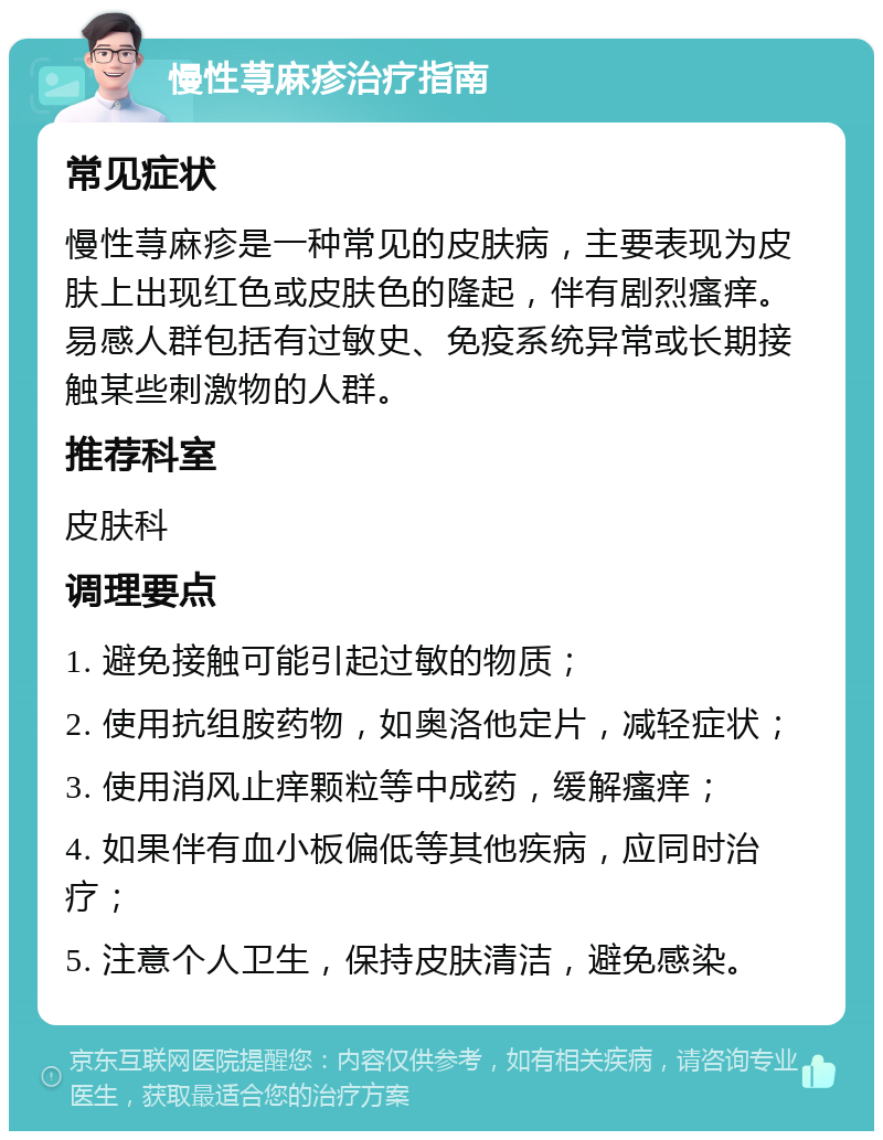 慢性荨麻疹治疗指南 常见症状 慢性荨麻疹是一种常见的皮肤病，主要表现为皮肤上出现红色或皮肤色的隆起，伴有剧烈瘙痒。易感人群包括有过敏史、免疫系统异常或长期接触某些刺激物的人群。 推荐科室 皮肤科 调理要点 1. 避免接触可能引起过敏的物质； 2. 使用抗组胺药物，如奥洛他定片，减轻症状； 3. 使用消风止痒颗粒等中成药，缓解瘙痒； 4. 如果伴有血小板偏低等其他疾病，应同时治疗； 5. 注意个人卫生，保持皮肤清洁，避免感染。