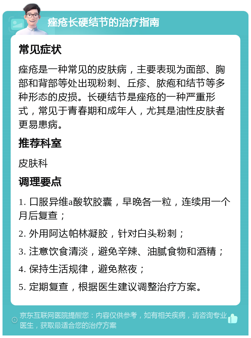 痤疮长硬结节的治疗指南 常见症状 痤疮是一种常见的皮肤病，主要表现为面部、胸部和背部等处出现粉刺、丘疹、脓疱和结节等多种形态的皮损。长硬结节是痤疮的一种严重形式，常见于青春期和成年人，尤其是油性皮肤者更易患病。 推荐科室 皮肤科 调理要点 1. 口服异维a酸软胶囊，早晚各一粒，连续用一个月后复查； 2. 外用阿达帕林凝胶，针对白头粉刺； 3. 注意饮食清淡，避免辛辣、油腻食物和酒精； 4. 保持生活规律，避免熬夜； 5. 定期复查，根据医生建议调整治疗方案。