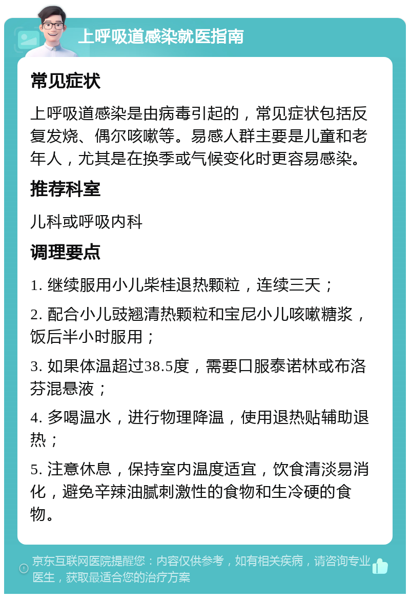 上呼吸道感染就医指南 常见症状 上呼吸道感染是由病毒引起的，常见症状包括反复发烧、偶尔咳嗽等。易感人群主要是儿童和老年人，尤其是在换季或气候变化时更容易感染。 推荐科室 儿科或呼吸内科 调理要点 1. 继续服用小儿柴桂退热颗粒，连续三天； 2. 配合小儿豉翘清热颗粒和宝尼小儿咳嗽糖浆，饭后半小时服用； 3. 如果体温超过38.5度，需要口服泰诺林或布洛芬混悬液； 4. 多喝温水，进行物理降温，使用退热贴辅助退热； 5. 注意休息，保持室内温度适宜，饮食清淡易消化，避免辛辣油腻刺激性的食物和生冷硬的食物。