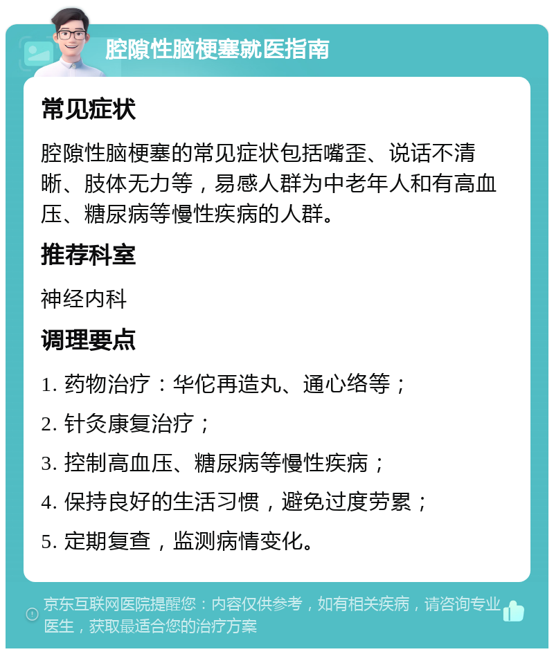 腔隙性脑梗塞就医指南 常见症状 腔隙性脑梗塞的常见症状包括嘴歪、说话不清晰、肢体无力等，易感人群为中老年人和有高血压、糖尿病等慢性疾病的人群。 推荐科室 神经内科 调理要点 1. 药物治疗：华佗再造丸、通心络等； 2. 针灸康复治疗； 3. 控制高血压、糖尿病等慢性疾病； 4. 保持良好的生活习惯，避免过度劳累； 5. 定期复查，监测病情变化。