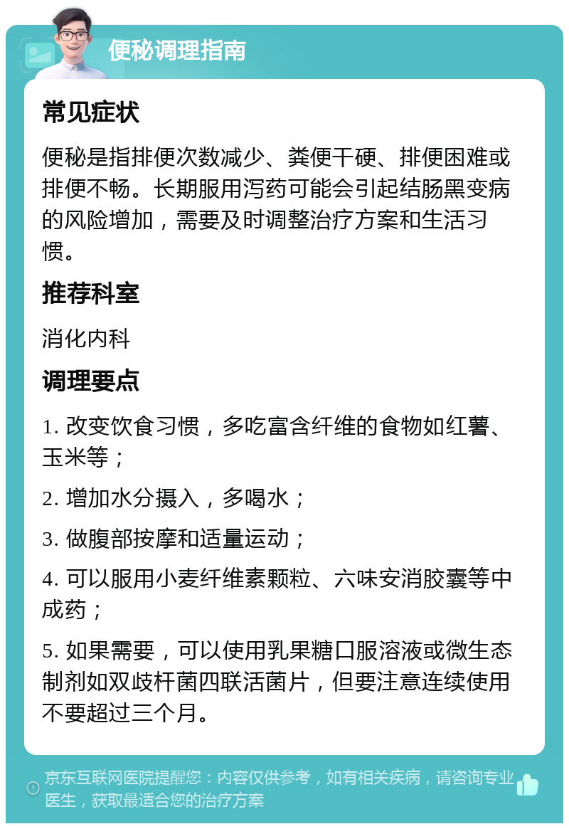 便秘调理指南 常见症状 便秘是指排便次数减少、粪便干硬、排便困难或排便不畅。长期服用泻药可能会引起结肠黑变病的风险增加，需要及时调整治疗方案和生活习惯。 推荐科室 消化内科 调理要点 1. 改变饮食习惯，多吃富含纤维的食物如红薯、玉米等； 2. 增加水分摄入，多喝水； 3. 做腹部按摩和适量运动； 4. 可以服用小麦纤维素颗粒、六味安消胶囊等中成药； 5. 如果需要，可以使用乳果糖口服溶液或微生态制剂如双歧杆菌四联活菌片，但要注意连续使用不要超过三个月。