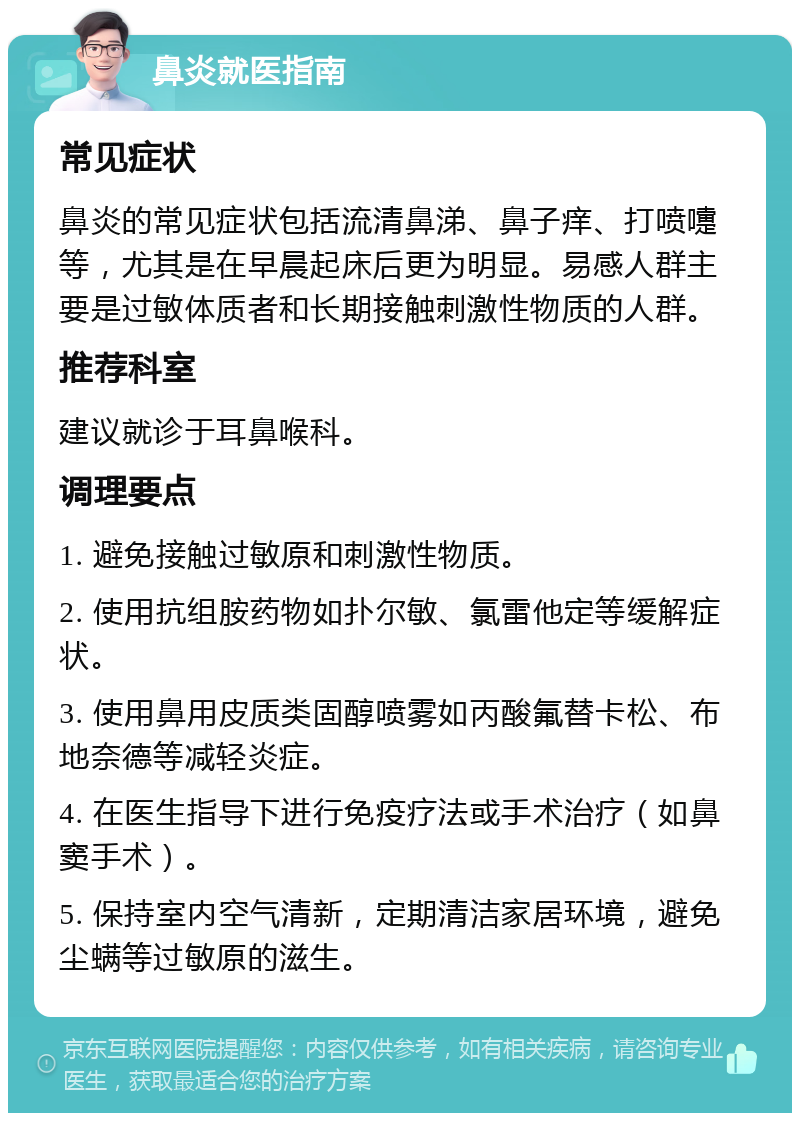 鼻炎就医指南 常见症状 鼻炎的常见症状包括流清鼻涕、鼻子痒、打喷嚏等，尤其是在早晨起床后更为明显。易感人群主要是过敏体质者和长期接触刺激性物质的人群。 推荐科室 建议就诊于耳鼻喉科。 调理要点 1. 避免接触过敏原和刺激性物质。 2. 使用抗组胺药物如扑尔敏、氯雷他定等缓解症状。 3. 使用鼻用皮质类固醇喷雾如丙酸氟替卡松、布地奈德等减轻炎症。 4. 在医生指导下进行免疫疗法或手术治疗（如鼻窦手术）。 5. 保持室内空气清新，定期清洁家居环境，避免尘螨等过敏原的滋生。