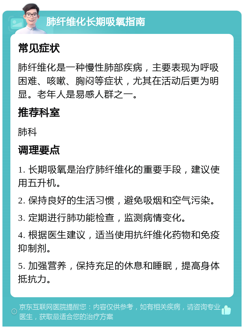 肺纤维化长期吸氧指南 常见症状 肺纤维化是一种慢性肺部疾病，主要表现为呼吸困难、咳嗽、胸闷等症状，尤其在活动后更为明显。老年人是易感人群之一。 推荐科室 肺科 调理要点 1. 长期吸氧是治疗肺纤维化的重要手段，建议使用五升机。 2. 保持良好的生活习惯，避免吸烟和空气污染。 3. 定期进行肺功能检查，监测病情变化。 4. 根据医生建议，适当使用抗纤维化药物和免疫抑制剂。 5. 加强营养，保持充足的休息和睡眠，提高身体抵抗力。