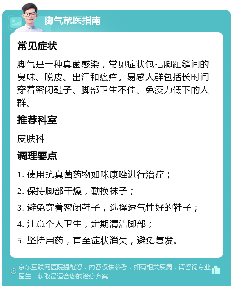 脚气就医指南 常见症状 脚气是一种真菌感染，常见症状包括脚趾缝间的臭味、脱皮、出汗和瘙痒。易感人群包括长时间穿着密闭鞋子、脚部卫生不佳、免疫力低下的人群。 推荐科室 皮肤科 调理要点 1. 使用抗真菌药物如咪康唑进行治疗； 2. 保持脚部干燥，勤换袜子； 3. 避免穿着密闭鞋子，选择透气性好的鞋子； 4. 注意个人卫生，定期清洁脚部； 5. 坚持用药，直至症状消失，避免复发。