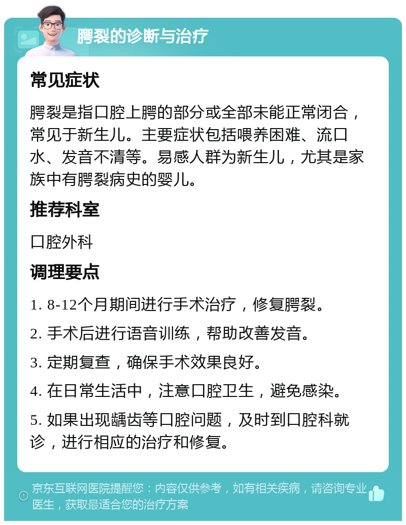 腭裂的诊断与治疗 常见症状 腭裂是指口腔上腭的部分或全部未能正常闭合，常见于新生儿。主要症状包括喂养困难、流口水、发音不清等。易感人群为新生儿，尤其是家族中有腭裂病史的婴儿。 推荐科室 口腔外科 调理要点 1. 8-12个月期间进行手术治疗，修复腭裂。 2. 手术后进行语音训练，帮助改善发音。 3. 定期复查，确保手术效果良好。 4. 在日常生活中，注意口腔卫生，避免感染。 5. 如果出现龋齿等口腔问题，及时到口腔科就诊，进行相应的治疗和修复。