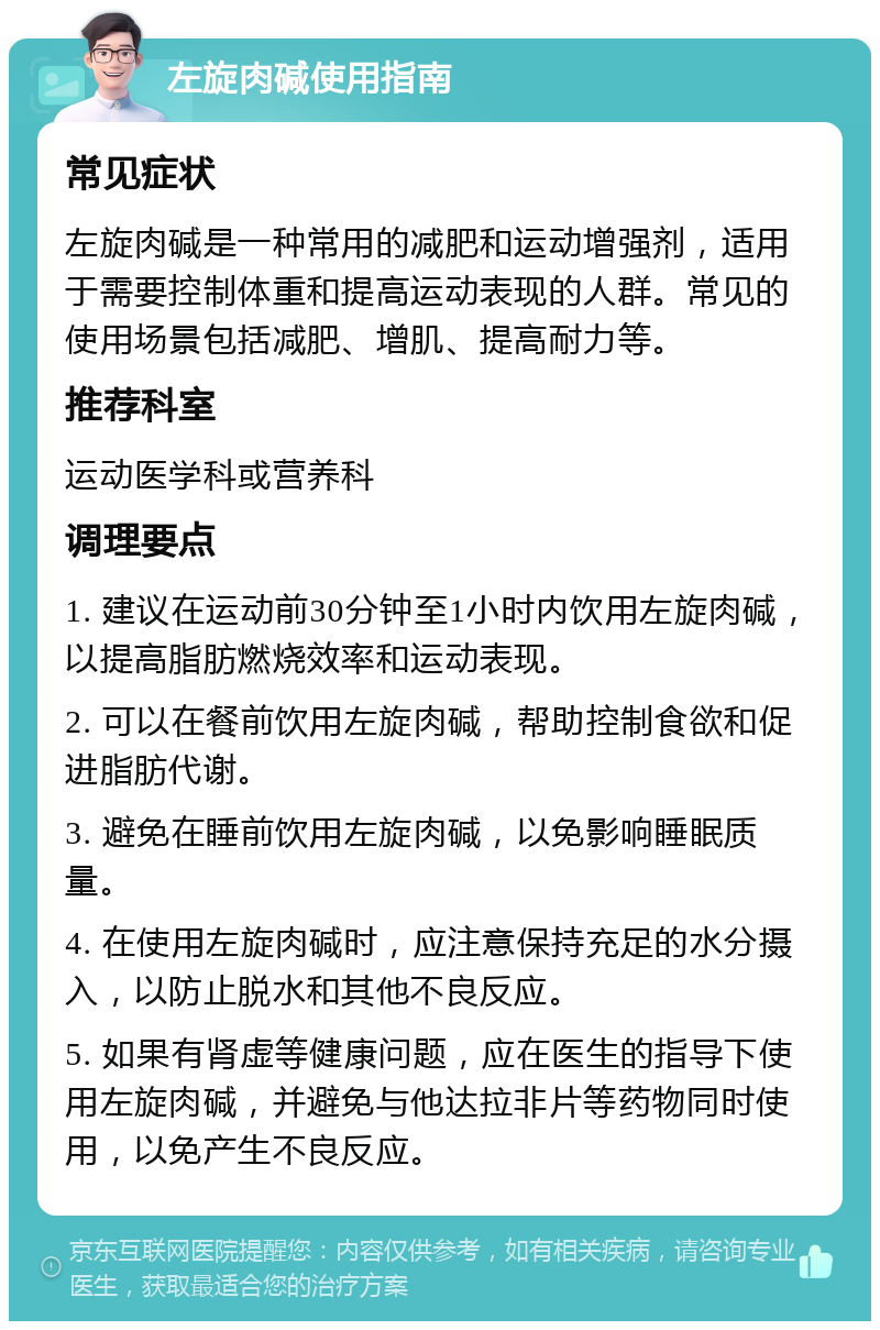 左旋肉碱使用指南 常见症状 左旋肉碱是一种常用的减肥和运动增强剂，适用于需要控制体重和提高运动表现的人群。常见的使用场景包括减肥、增肌、提高耐力等。 推荐科室 运动医学科或营养科 调理要点 1. 建议在运动前30分钟至1小时内饮用左旋肉碱，以提高脂肪燃烧效率和运动表现。 2. 可以在餐前饮用左旋肉碱，帮助控制食欲和促进脂肪代谢。 3. 避免在睡前饮用左旋肉碱，以免影响睡眠质量。 4. 在使用左旋肉碱时，应注意保持充足的水分摄入，以防止脱水和其他不良反应。 5. 如果有肾虚等健康问题，应在医生的指导下使用左旋肉碱，并避免与他达拉非片等药物同时使用，以免产生不良反应。