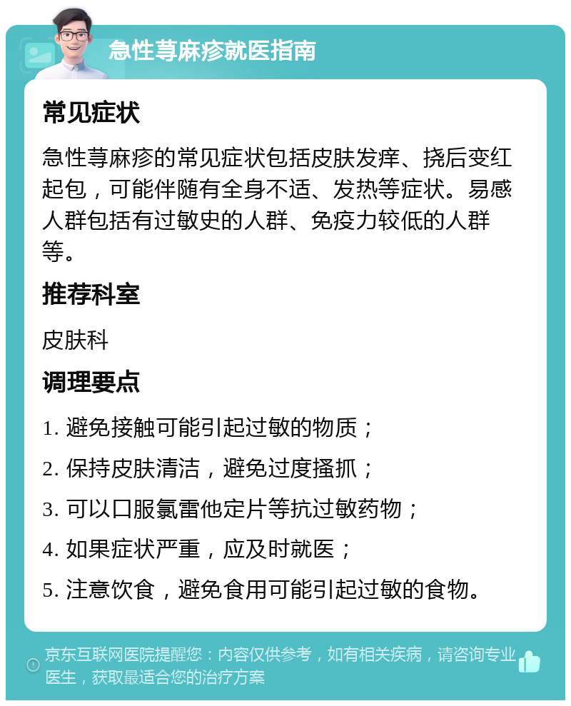 急性荨麻疹就医指南 常见症状 急性荨麻疹的常见症状包括皮肤发痒、挠后变红起包，可能伴随有全身不适、发热等症状。易感人群包括有过敏史的人群、免疫力较低的人群等。 推荐科室 皮肤科 调理要点 1. 避免接触可能引起过敏的物质； 2. 保持皮肤清洁，避免过度搔抓； 3. 可以口服氯雷他定片等抗过敏药物； 4. 如果症状严重，应及时就医； 5. 注意饮食，避免食用可能引起过敏的食物。