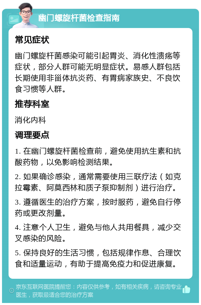 幽门螺旋杆菌检查指南 常见症状 幽门螺旋杆菌感染可能引起胃炎、消化性溃疡等症状，部分人群可能无明显症状。易感人群包括长期使用非甾体抗炎药、有胃病家族史、不良饮食习惯等人群。 推荐科室 消化内科 调理要点 1. 在幽门螺旋杆菌检查前，避免使用抗生素和抗酸药物，以免影响检测结果。 2. 如果确诊感染，通常需要使用三联疗法（如克拉霉素、阿莫西林和质子泵抑制剂）进行治疗。 3. 遵循医生的治疗方案，按时服药，避免自行停药或更改剂量。 4. 注意个人卫生，避免与他人共用餐具，减少交叉感染的风险。 5. 保持良好的生活习惯，包括规律作息、合理饮食和适量运动，有助于提高免疫力和促进康复。