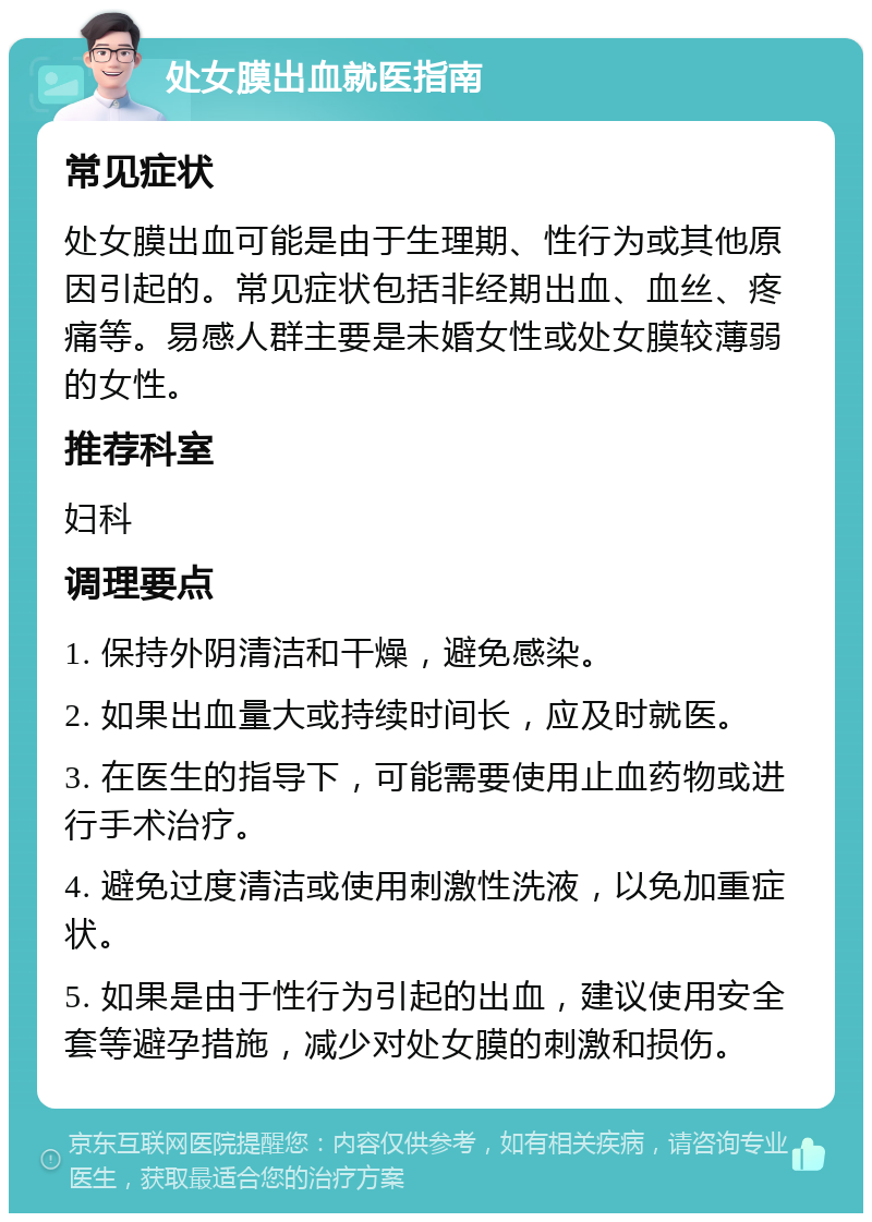 处女膜出血就医指南 常见症状 处女膜出血可能是由于生理期、性行为或其他原因引起的。常见症状包括非经期出血、血丝、疼痛等。易感人群主要是未婚女性或处女膜较薄弱的女性。 推荐科室 妇科 调理要点 1. 保持外阴清洁和干燥，避免感染。 2. 如果出血量大或持续时间长，应及时就医。 3. 在医生的指导下，可能需要使用止血药物或进行手术治疗。 4. 避免过度清洁或使用刺激性洗液，以免加重症状。 5. 如果是由于性行为引起的出血，建议使用安全套等避孕措施，减少对处女膜的刺激和损伤。