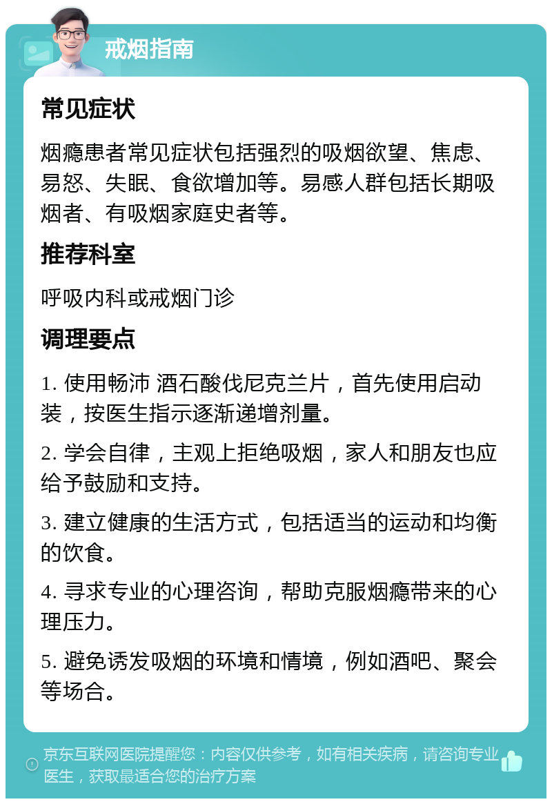 戒烟指南 常见症状 烟瘾患者常见症状包括强烈的吸烟欲望、焦虑、易怒、失眠、食欲增加等。易感人群包括长期吸烟者、有吸烟家庭史者等。 推荐科室 呼吸内科或戒烟门诊 调理要点 1. 使用畅沛 酒石酸伐尼克兰片，首先使用启动装，按医生指示逐渐递增剂量。 2. 学会自律，主观上拒绝吸烟，家人和朋友也应给予鼓励和支持。 3. 建立健康的生活方式，包括适当的运动和均衡的饮食。 4. 寻求专业的心理咨询，帮助克服烟瘾带来的心理压力。 5. 避免诱发吸烟的环境和情境，例如酒吧、聚会等场合。